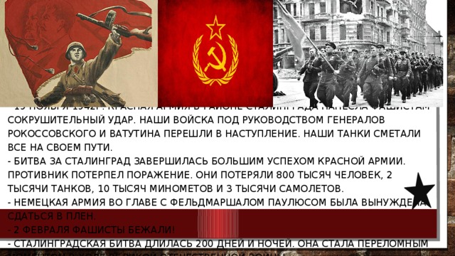  - 19 ноября 1942г. Красная Армия в районе Сталинграда нанесла фашистам сокрушительный удар. Наши войска под руководством генералов Рокоссовского и Ватутина перешли в наступление. Наши танки сметали все на своем пути.   - Битва за Сталинград завершилась большим успехом Красной Армии. Противник потерпел поражение. Они потеряли 800 тысяч человек, 2 тысячи танков, 10 тысяч минометов и 3 тысячи самолетов.  - Немецкая армия во главе с фельдмаршалом Паулюсом была вынуждена сдаться в плен.   - 2 февраля фашисты бежали!  - Сталинградская битва длилась 200 дней и ночей. Она стала переломным моментом в ходе Великой Отечественной Войны. 