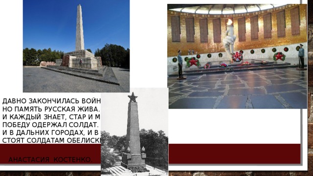  Давно закончилась война,  Но память русская жива.  И каждый знает, стар и млад:  Победу одержал солдат.  И в дальних городах, и в близких  Стоят солдатам обелиски.    Анастасия Костенко. 