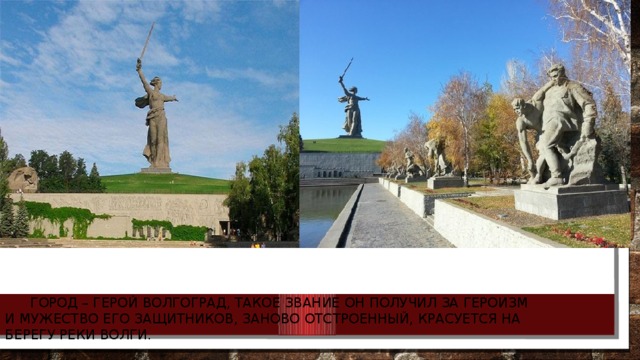  Город – герой Волгоград, такое звание он получил за героизм и мужество его защитников, заново отстроенный, красуется на берегу реки Волги. 