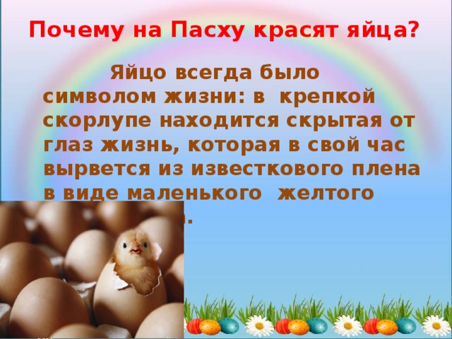 Почему на Пасху красят яйца?  Яйцо всегда было символом жизни: в крепкой скорлупе находится скрытая от глаз жизнь, которая в свой час вырвется из известкового плена в виде маленького желтого цыпленочка. 