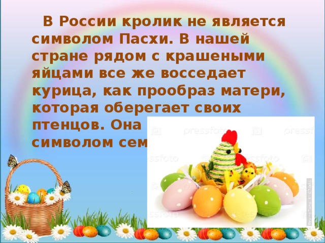  В России кролик не является символом Пасхи. В нашей стране рядом с крашеными яйцами все же восседает курица, как прообраз матери, которая оберегает своих птенцов. Она является символом семьи и любви. 