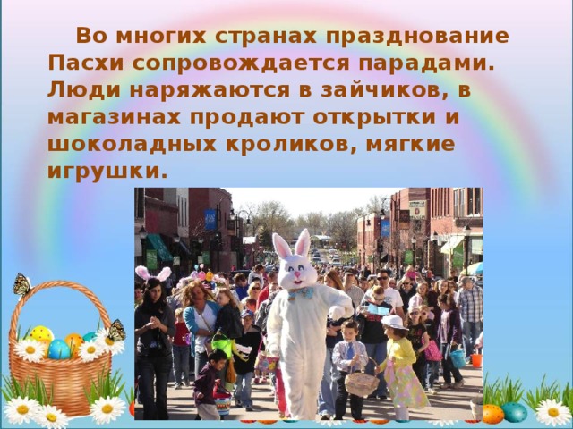  Во многих странах празднование Пасхи сопровождается парадами. Люди наряжаются в зайчиков, в магазинах продают открытки и шоколадных кроликов, мягкие игрушки. 