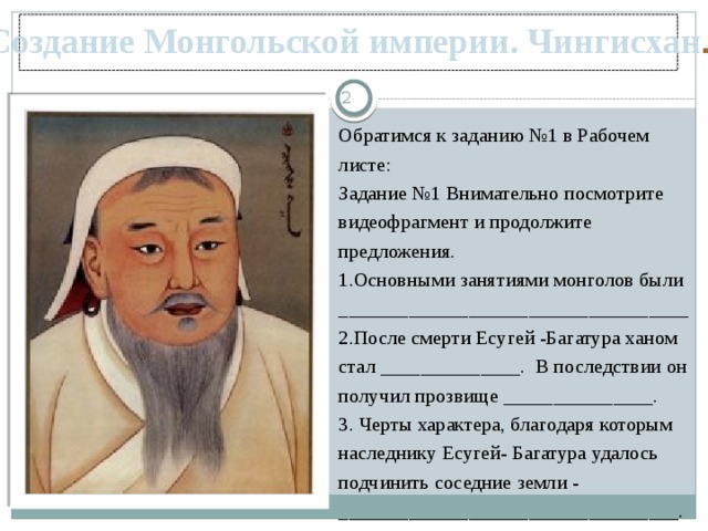 Создание Монгольской империи. Чингисхан .  Обратимся к заданию №1 в Рабочем листе: Задание №1 Внимательно посмотрите видеофрагмент и продолжите предложения. 1.Основными занятиями монголов были ___________________________________ 2.После смерти Есугей -Багатура ханом стал ______________. В последствии он получил прозвище _______________. 3. Черты характера, благодаря которым наследнику Есугей- Багатура удалось подчинить соседние земли - __________________________________.