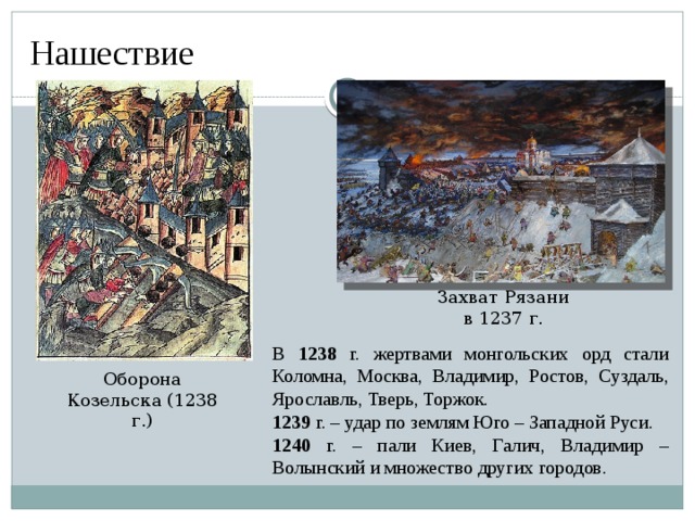 Нашествие  Захват Рязани в 1237 г. В 1238 г. жертвами монгольских орд стали Коломна, Москва, Владимир, Ростов, Суздаль, Ярославль, Тверь, Торжок. 1239 г. – удар по землям Юго – Западной Руси. 1240 г. – пали Киев, Галич, Владимир – Волынский и множество других городов. Оборона Козельска (1238 г.)