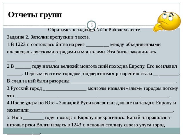 Отчеты групп  Обратимся к заданию №2 в Рабочем листе Задание 2. Заполни пропуски в тексте. 1.В 1223 г. состоялась битва на реке _________ между объединенными половецко - русскими отрядами и монголами. Эта битва закончилась ___________________. 2.В ______ году начался великий монгольский поход на Европу. Его возглавил ______. Первым русским городом, подвергшимся разорению стала __________. В след за ней были разорены _________________________________________. 3.Русский город _________________ монголы назвали «злым» городом потому что ____________________________________________________________. 4.После удара по Юго - Западной Руси кочевники дальше на запад в Европу и захватили ­­________________________________________________________. 5. Но в ________ году походы в Европу прекратились. Батый направился в низовье реки Волги и здесь в 1243 г. основал столицу своего улуса город _____________.