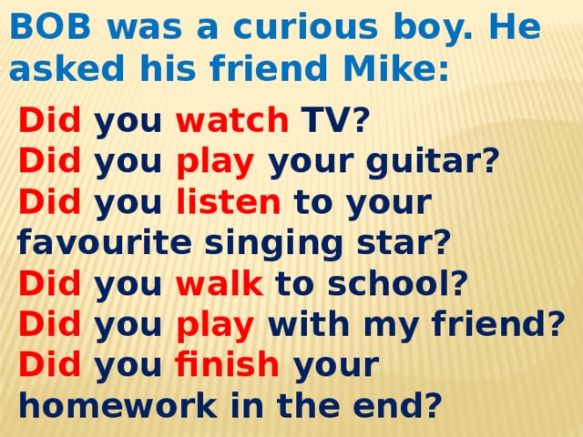 BOB was a curious boy. He asked his friend Mike: Did you watch TV? Did you play your guitar? Did you listen to your favourite singing star? Did you walk to school? Did  you play with my friend? Did you finish your homework in the end? 