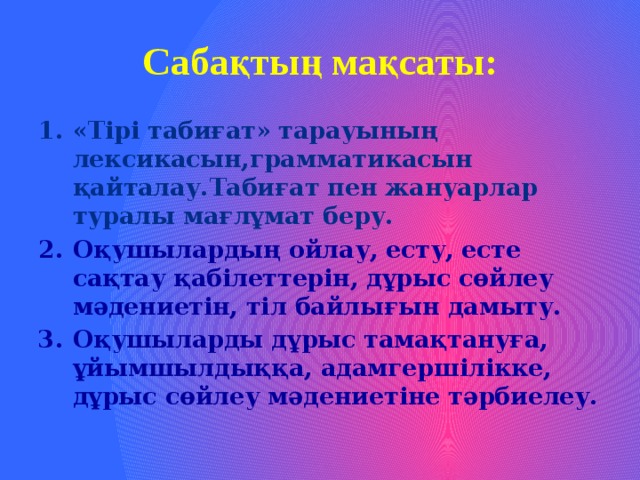 Сабақтың мақсаты: «Тірі табиғат» тарауының лексикасын,грамматикасын қайталау.Табиғат пен жануарлар туралы мағлұмат беру. Оқушылардың ойлау, есту, есте сақтау қабілеттерін, дұрыс сөйлеу мәдениетін, тіл байлығын дамыту. Оқушыларды дұрыс тамақтануға, ұйымшылдыққа, адамгершілікке, дұрыс сөйлеу мәдениетіне тәрбиелеу. 