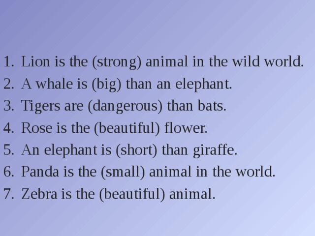 Lion is the (strong) animal in the wild world. A whale is (big) than an elephant. Tigers are (dangerous) than bats. Rose is the (beautiful) flower. An elephant is (short) than giraffe. Panda is the (small) animal in the world. Zebra is the (beautiful) animal. 