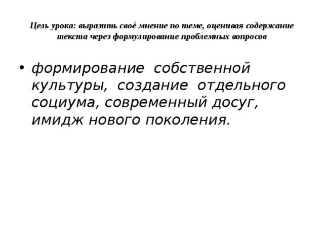 Цель урока: выразить своё мнение по теме, оценивая содержание текста через формулирование проблемных вопросов формирование собственной культуры, создание отдельного социума, современный досуг, имидж нового поколения. 