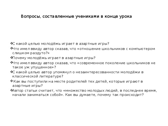 Вопросы, составленные учениками в конце урока С какой целью молодёжь играет в азартные игры? Что имел ввиду автор сказав, что «отношение школьников с компьютером слишком раздуто?» Почему молодёжь играет в азартные игры? Что имел ввиду автор сказав, что «современное поколение школьников не такое уж упущенное»? С какой целью автор упомянул о незаинтересованности молодёжи в классической литературе?  Как вы поступили на месте родителей тех детей, которые играют в азартные игры? Автор статьи считает, что «множество молодых людей, в последнее время, начали заниматься собой». Как вы думаете, почему так происходит? 