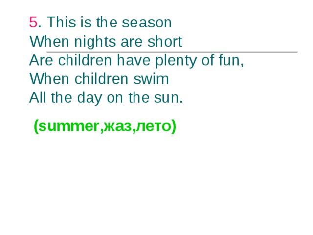 5 . This is the season  When nights are short  Are children have plenty of fun,  When children swim  All the day on the sun.    (summer ,жаз,лето)  