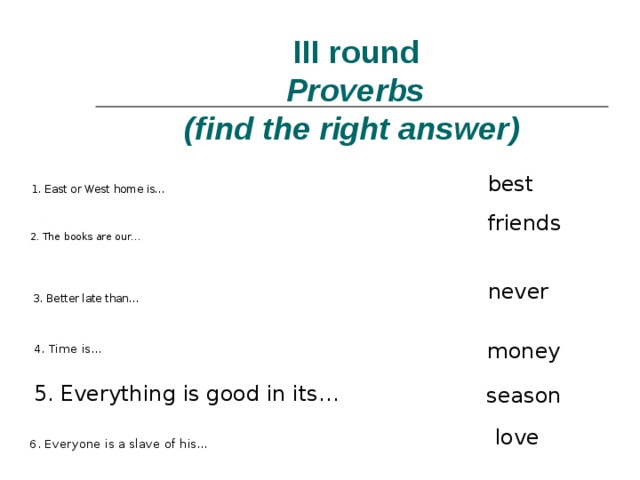  III round   Proverbs   ( find the right answer ) best 1. East or West home is… friends 2. The books are our… never 3. Better late than… 4. Time is… money 5. Everything is good in its… season 6. Everyone is a slave of his… love 
