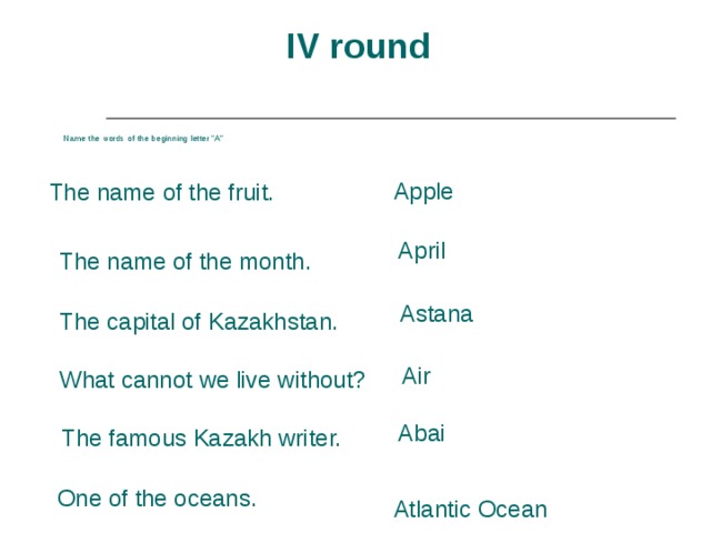 IV round Name the words of the beginning letter “A” Apple The name of the fruit.  April The name of the month. Astana The capital of Kazakhstan. Air What cannot we live without? Abai The famous Kazakh writer. One of the oceans. Atlantic Ocean 