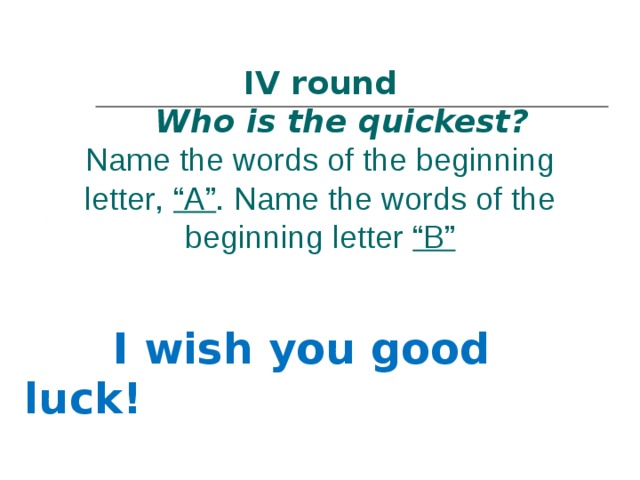        IV round   Who is the quickest?   Name the words of the beginning letter ,  “A” . Name the words of the beginning letter “B”  I wish you good luck !  