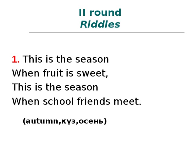  II round  Riddles   1.  This is the season When fruit is sweet, This is the season When school friends meet. (autumn ,күз, осень ) 