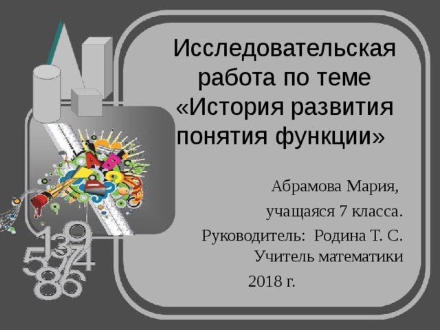Исследовательская работа по теме «История развития понятия функции» Абрамова Мария, учащаяся 7 класса. Руководитель: Родина Т. С. Учитель математики 2018 г. 