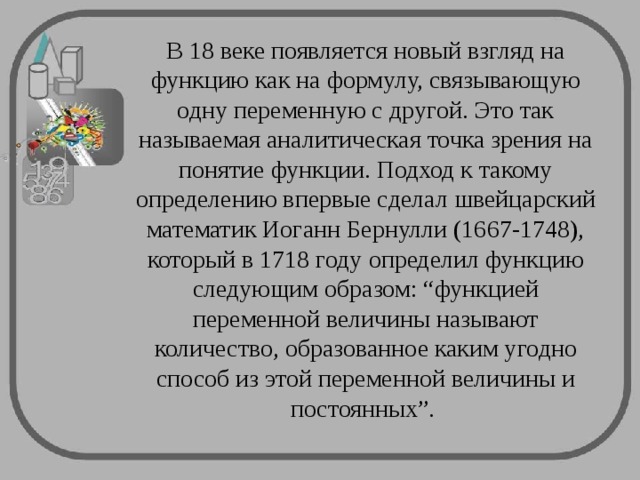 В 18 веке появляется новый взгляд на функцию как на формулу, связывающую одну переменную с другой. Это так называемая аналитическая точка зрения на понятие функции. Подход к такому определению впервые сделал швейцарский математик Иоганн Бернулли (1667-1748), который в 1718 году определил функцию следующим образом: “функцией переменной величины называют количество, образованное каким угодно способ из этой переменной величины и постоянных”. 