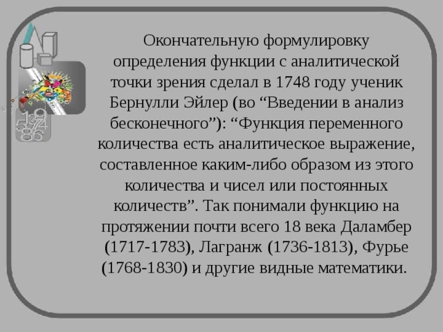 Окончательную формулировку определения функции с аналитической точки зрения сделал в 1748 году ученик Бернулли Эйлер (во “Введении в анализ бесконечного”): “Функция переменного количества есть аналитическое выражение, составленное каким-либо образом из этого количества и чисел или постоянных количеств”. Так понимали функцию на протяжении почти всего 18 века Даламбер (1717-1783), Лагранж (1736-1813), Фурье (1768-1830) и другие видные математики. 
