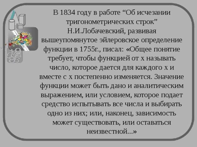 В 1834 году в работе “Об исчезании тригонометрических строк” Н.И.Лобачевский, развивая вышеупомянутое эйлеровское определение функции в 1755г., писал: «Общее понятие требует, чтобы функцией от x называть число, которое дается для каждого x и вместе с x постепенно изменяется. Значение функции может быть дано и аналитическим выражением, или условием, которое подает средство испытывать все числа и выбирать одно из них; или, наконец, зависимость может существовать, или оставаться неизвестной...» 
