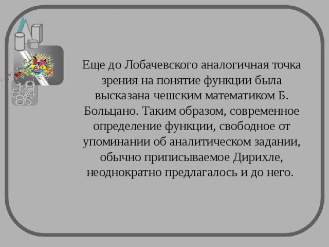 Еще до Лобачевского аналогичная точка зрения на понятие функции была высказана чешским математиком Б. Больцано. Таким образом, современное определение функции, свободное от упоминании об аналитическом задании, обычно приписываемое Дирихле, неоднократно предлагалось и до него. 