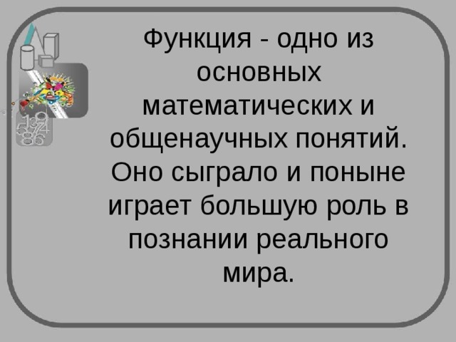 Функция - одно из основных математических и общенаучных понятий. Оно сыграло и поныне играет большую роль в познании реального мира. 