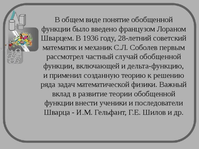 В общем виде понятие обобщенной функции было введено французом Лораном Шварцем. В 1936 году, 28-летний советский математик и механик С.Л. Соболев первым рассмотрел частный случай обобщенной функции, включающей и дельта-функцию, и применил созданную теорию к решению ряда задач математической физики. Важный вклад в развитие теории обобщенной функции внести ученики и последователи Шварца - И.М. Гельфант, Г.Е. Шилов и др.   