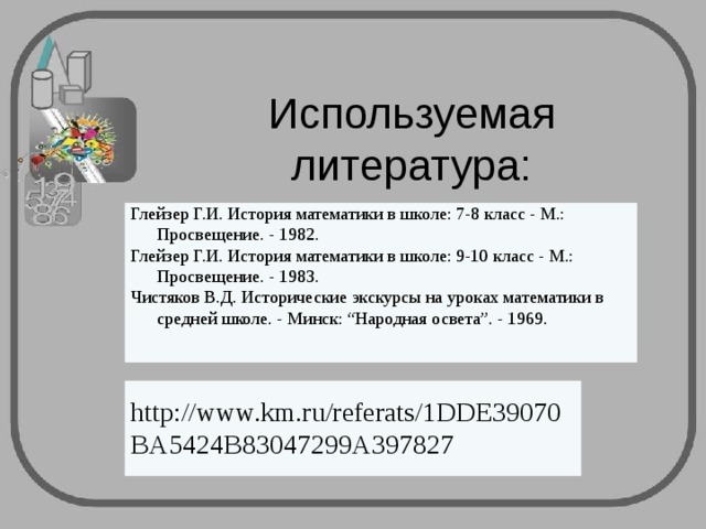 Используемая литература:      Глейзер Г.И. История математики в школе: 7-8 класс - М.: Просвещение. - 1982. Глейзер Г.И. История математики в школе: 9-10 класс - М.: Просвещение. - 1983. Чистяков В.Д. Исторические экскурсы на уроках математики в средней школе. - Минск: “Народная освета”. - 1969.     http://www.km.ru/referats/1DDE39070BA5424B83047299A397827 