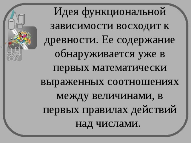 Идея функциональной зависимости восходит к древности. Ее содержание обнаруживается уже в первых математически выраженных соотношениях между величинами, в первых правилах действий над числами . 