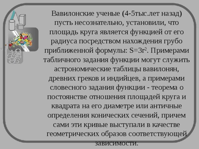 Вавилонские ученые (4-5тыс.лет назад) пусть несознательно, установили, что площадь круга является функцией от его радиуса посредством нахождения грубо приближенной формулы: S=3r 2 . Примерами табличного задания функции могут служить астрономические таблицы вавилонян, древних греков и индийцев, а примерами словесного задания функции - теорема о постоянстве отношения площадей круга и квадрата на его диаметре или античные определения конических сечений, причем сами эти кривые выступали в качестве геометрических образов соответствующей зависимости.   