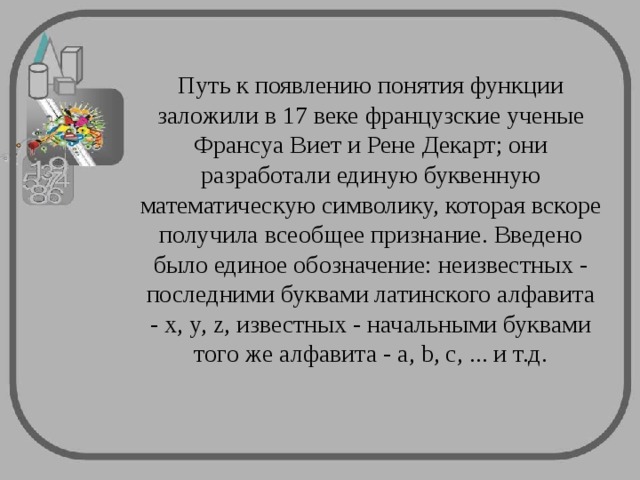 Путь к появлению понятия функции заложили в 17 веке французские ученые Франсуа Виет и Рене Декарт; они разработали единую буквенную математическую символику, которая вскоре получила всеобщее признание. Введено было единое обозначение: неизвестных - последними буквами латинского алфавита - x, y, z, известных - начальными буквами того же алфавита - a, b, c, ... и т.д. 