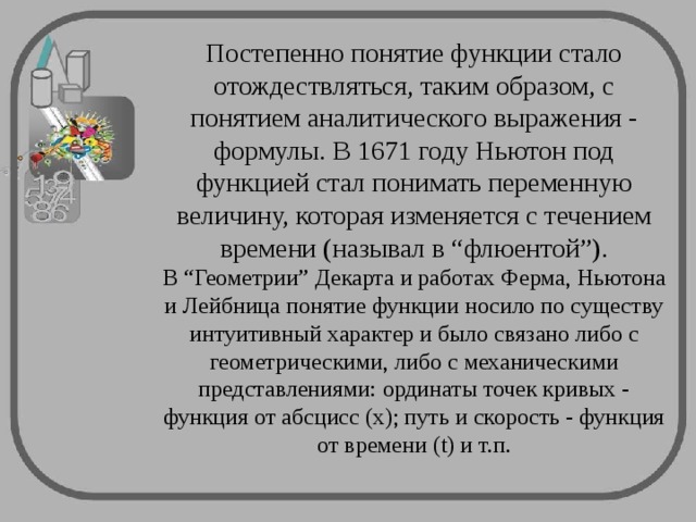 Постепенно понятие функции стало отождествляться, таким образом, с понятием аналитического выражения - формулы. В 1671 году Ньютон под функцией стал понимать переменную величину, которая изменяется с течением времени (называл в “флюентой”).  В “Геометрии” Декарта и работах Ферма, Ньютона и Лейбница понятие функции носило по существу интуитивный характер и было связано либо с геометрическими, либо с механическими представлениями: ординаты точек кривых - функция от абсцисс (x); путь и скорость - функция от времени (t) и т.п.   