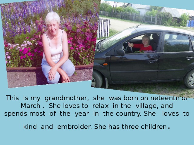 This is my  grandmother, she was born on neteenth of  March .  She loves to  relax  in the village, and spends most of the year  in the country. She  loves to kind  and embroider. She has three children . 