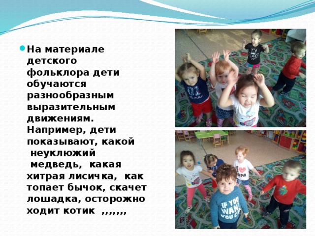 На материале детского фольклора дети обучаются разнообразным выразительным движениям.  Например, дети показывают, какой  неуклюжий    медведь,  какая хитрая лисичка,  как топает бычок, скачет лошадка, осторожно ходит котик  ,,,,,,, 