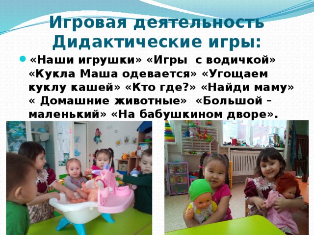 Игровая деятельность Дидактические игры: «Наши игрушки» «Игры  с водичкой» «Кукла Маша одевается» «Угощаем куклу кашей» «Кто где?» «Найди маму» « Домашние животные»  «Большой – маленький» «На бабушкином дворе». 