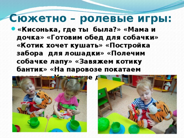 Сюжетно – ролевые игры: «Кисонька, где ты  была?» «Мама и дочка» «Готовим обед для собачки» «Котик хочет кушать» «Постройка забора  для лошадки» «Полечим собачке лапу» «Завяжем котику бантик» «На паровозе покатаем зверей» «Угощение для собачки» 