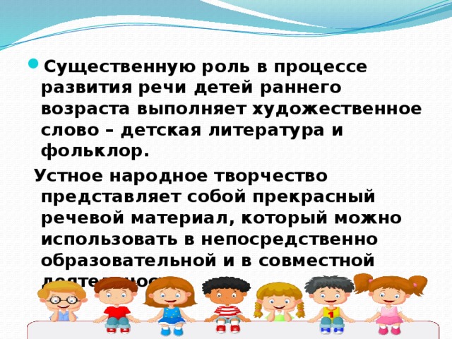 Существенную роль в процессе развития речи детей раннего возраста выполняет художественное слово – детская литература и фольклор.        Устное народное творчество представляет собой прекрасный речевой материал, который можно использовать в непосредственно образовательной и в совместной деятельности. 