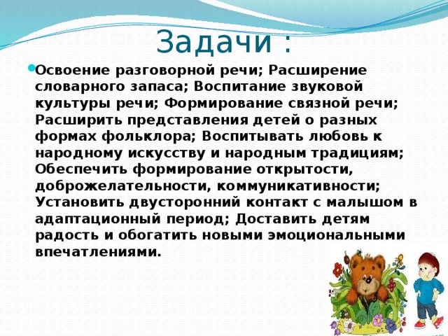 Задачи : Освоение разговорной речи; Расширение словарного запаса; Воспитание звуковой культуры речи; Формирование связной речи; Расширить представления детей о разных формах фольклора; Воспитывать любовь к народному искусству и народным традициям; Обеспечить формирование открытости, доброжелательности, коммуникативности; Установить двусторонний контакт с малышом в адаптационный период; Доставить детям радость и обогатить новыми эмоциональными впечатлениями.   