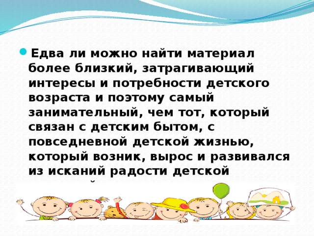 Едва ли можно найти материал более близкий, затрагивающий интересы и потребности детского возраста и поэтому самый занимательный, чем тот, который связан с детским бытом, с повседневной детской жизнью, который возник, вырос и развивался из исканий радости детской народной массы. 