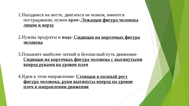 1.Находимся на месте, двигаться не можем, имеются пострадавшие, нужен врач- Лежащая фигура человека лицом к верху  2.Нужны продукты и вода- Сидящая на корточках фигура человека  3.Покажите наиболее легкий и безопасный путь движения- Сидящая на корточках фигура человека с вытянутыми вперед руками на уровне плеч  4.Идем в этом направлении- Стоящая в полный рост фигура человека, руки вытянуты вперед на уровне плеч в направлении движения  