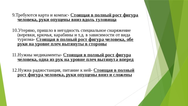 9.Требуются карта и компас- Стоящая в полный рост фигура человека, руки опущены вниз вдоль туловища 10.Утеряно, пришло в негодность специальное снаряжение (веревки, крючья, карабины и т.д. в зависимости от вида туризма- Стоящая в полный рост фигура человека, обе руки на уровне плеч вытянуты в стороны 11.Нужны медикаменты- Стоящая в полный рост фигура человека, одна из рук на уровне плеч вытянута вперед  12.Нужна радиостанция, питание к ней- Стоящая в полный рост фигура человека, руки опущены вниз и сложены 