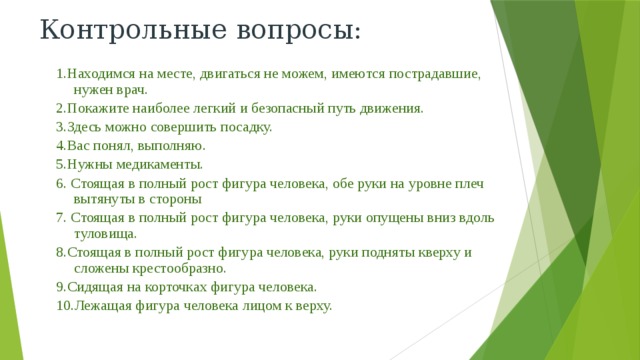Контрольные вопросы: 1.Находимся на месте, двигаться не можем, имеются пострадавшие, нужен врач. 2.Покажите наиболее легкий и безопасный путь движения. 3.Здесь можно совершить посадку. 4.Вас понял, выполняю. 5.Нужны медикаменты. 6. Стоящая в полный рост фигура человека, обе руки на уровне плеч вытянуты в стороны 7. Стоящая в полный рост фигура человека, руки опущены вниз вдоль туловища. 8.Стоящая в полный рост фигура человека, руки подняты кверху и сложены крестообразно. 9.Сидящая на корточках фигура человека. 10.Лежащая фигура человека лицом к верху. 