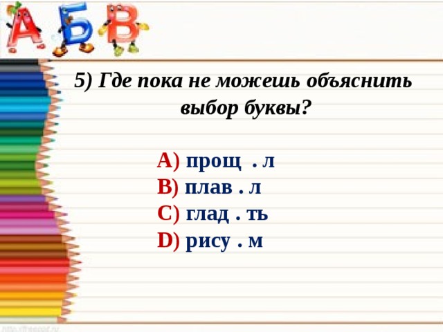 5) Где пока не можешь объяснить выбор буквы? А) прощ . л В) плав . л С) глад . ть D) рису . м 