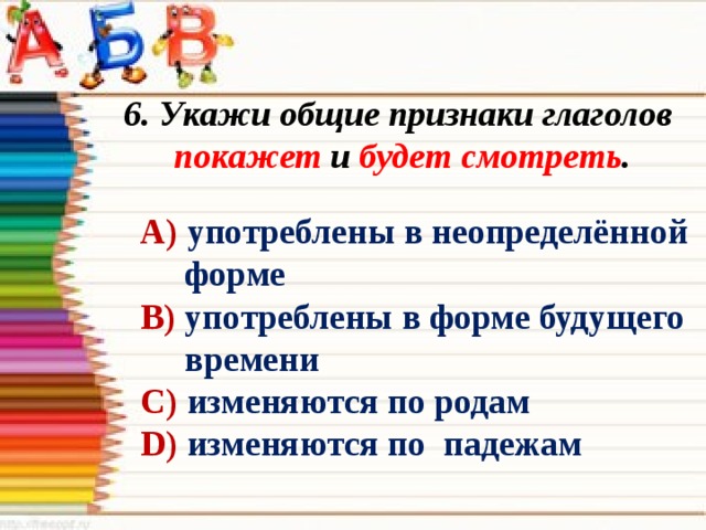 6. Укажи общие признаки глаголов покажет и будет смотреть . А) употреблены в неопределённой  форме В) употреблены в форме будущего  времени С) изменяются по родам D) изменяются по падежам 