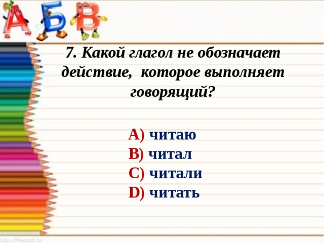 7. Какой глагол не обозначает действие, которое выполняет говорящий? А) читаю В) читал С) читали D) читать 
