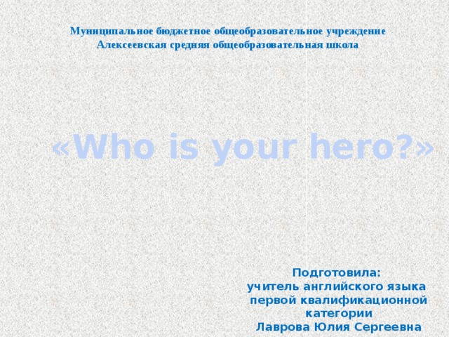 Муниципальное бюджетное общеобразовательное учреждение Алексеевская средняя общеобразовательная школа «Who is your hero?» Подготовила: учитель английского языка первой квалификационной категории Лаврова Юлия Сергеевна