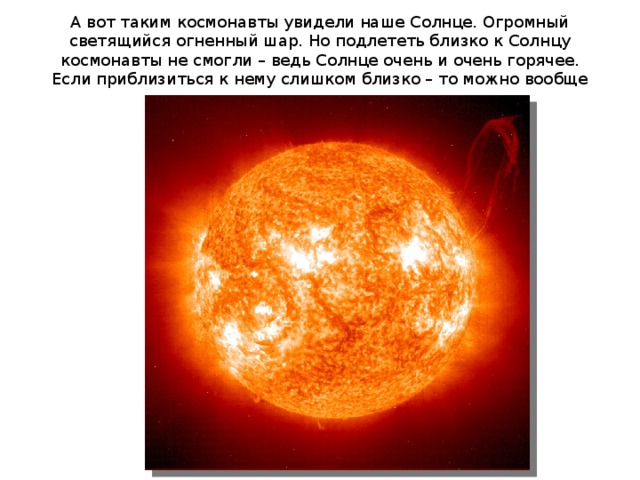А вот таким космонавты увидели наше Солнце. Огромный светящийся огненный шар. Но подлететь близко к Солнцу космонавты не смогли – ведь Солнце очень и очень горячее. Если приблизиться к нему слишком близко – то можно вообще сгореть. 