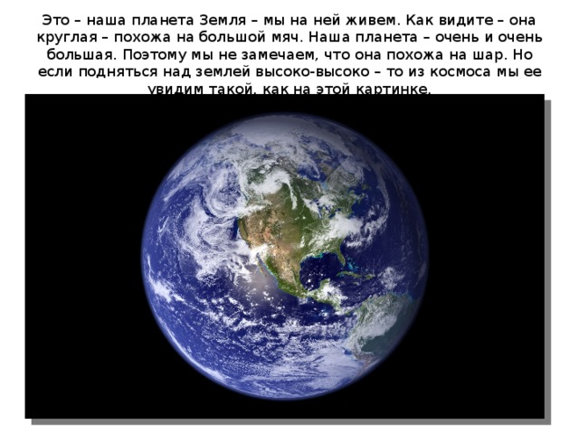 Это – наша планета Земля – мы на ней живем. Как видите – она круглая – похожа на большой мяч. Наша планета – очень и очень большая. Поэтому мы не замечаем, что она похожа на шар. Но если подняться над землей высоко-высоко – то из космоса мы ее увидим такой, как на этой картинке. 