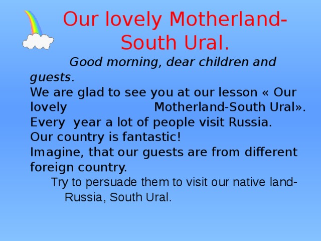 Our lovely Motherland-South Ural.  Good morning, dear children and guests. We are glad to see you at our lesson « Our lovely Motherland-South Ural». Every year a lot of people visit Russia. Our country is fantastic! Imagine, that our guests are from different foreign country.  Try to persuade them to visit our native land- Russia, South Ural. 