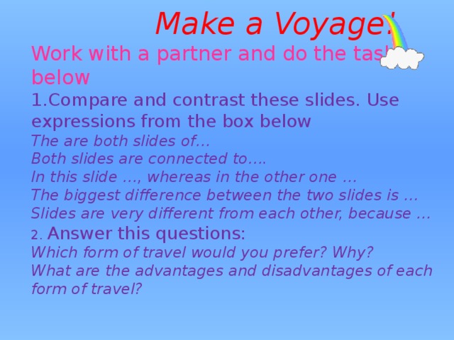          Make a Voyage!  Work with a partner and do the tasks below  1.Compare and contrast these slides. Use expressions from the box below  The are both slides of…  Both slides are connected to….  In this slide …, whereas in the other one …  The biggest difference between the two slides is …  Slides are very different from each other, because …  2. Answer this questions:  Which form of travel would you prefer? Why?  What are the advantages and disadvantages of each form of travel?   