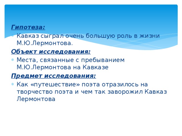 Гипотеза: Кавказ сыграл очень большую роль в жизни М.Ю.Лермонтова. Объект исследования: Места, связанные с пребыванием М.Ю.Лермонтова на Кавказе Предмет исследования: Как «путешествие» поэта отразилось на творчество поэта и чем так заворожил Кавказ Лермонтова 